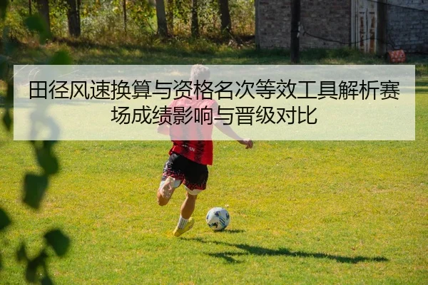 田径风速换算与资格名次等效工具解析赛场成绩影响与晋级对比